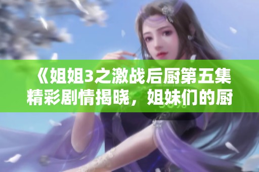 《姐姐3之激戰(zhàn)后廚第五集精彩劇情揭曉，姐妹們的廚房對決愈發(fā)激烈》