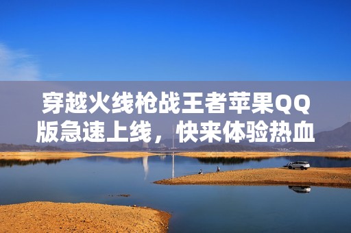 穿越火線槍戰(zhàn)王者蘋果QQ版急速上線，快來體驗(yàn)熱血對戰(zhàn)！