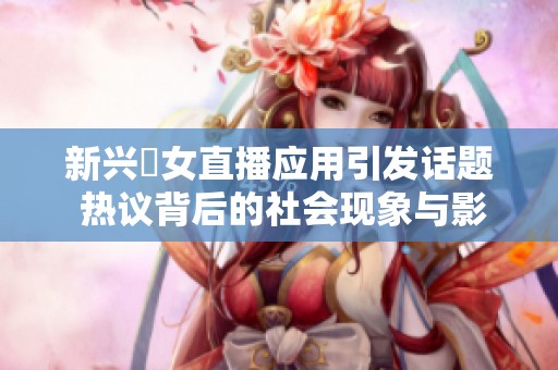 新興祼女直播應(yīng)用引發(fā)話(huà)題 熱議背后的社會(huì)現(xiàn)象與影響