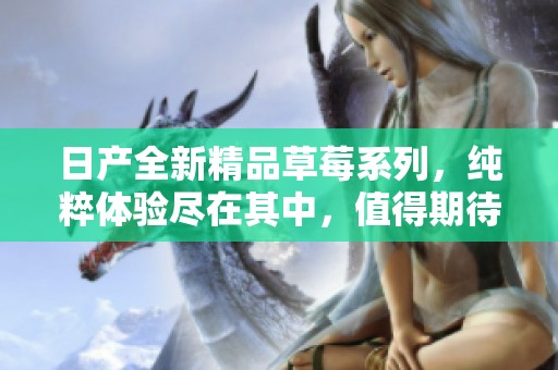 日產(chǎn)全新精品草莓系列，純粹體驗盡在其中，值得期待的美味之旅