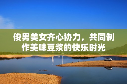 俊男美女齊心協(xié)力，共同制作美味豆?jié){的快樂(lè)時(shí)光