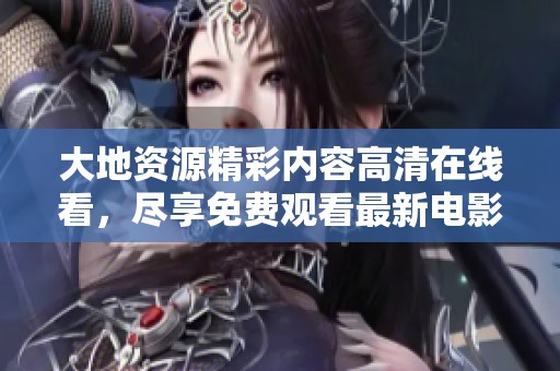 大地資源精彩內(nèi)容高清在線看，盡享免費(fèi)觀看最新電影和視頻資源