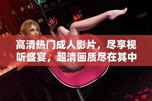 高清熱門成人影片，盡享視聽盛宴，超清畫質(zhì)盡在其中