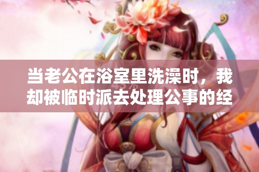 當(dāng)老公在浴室里洗澡時(shí)，我卻被臨時(shí)派去處理公事的經(jīng)歷