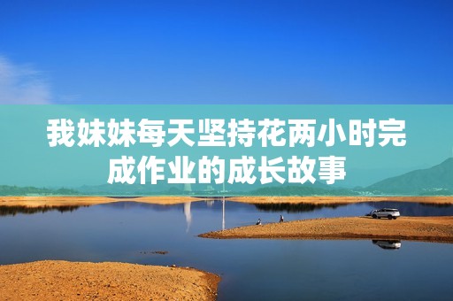 我妹妹每天堅(jiān)持花兩小時(shí)完成作業(yè)的成長(zhǎng)故事