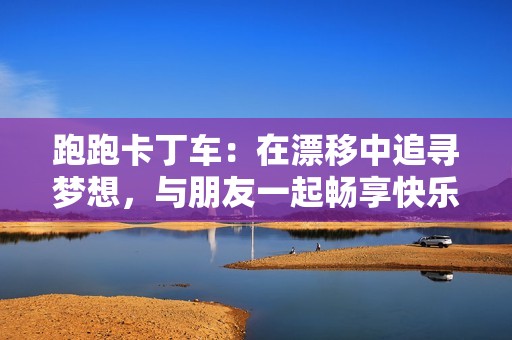 跑跑卡丁車：在漂移中追尋夢想，與朋友一起暢享快樂時光