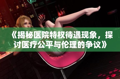 《揭秘醫(yī)院特權待遇現(xiàn)象，探討醫(yī)療公平與倫理的爭議》