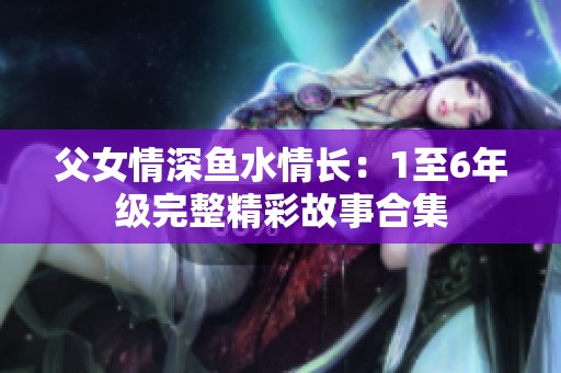 父女情深魚水情長(zhǎng)：1至6年級(jí)完整精彩故事合集