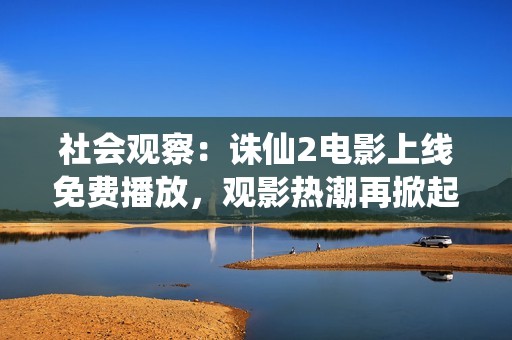 社會觀察：誅仙2電影上線免費播放，觀影熱潮再掀起