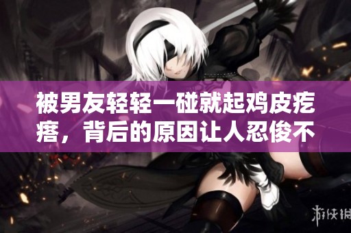 被男友輕輕一碰就起雞皮疙瘩，背后的原因讓人忍俊不禁