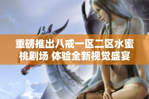 重磅推出八戒一區(qū)二區(qū)水蜜桃劇場 體驗全新視覺盛宴與精彩劇情