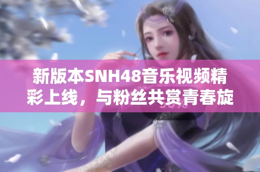 新版本SNH48音樂視頻精彩上線，與粉絲共賞青春旋律之旅