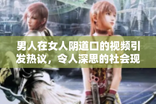 男人在女人陰道口的視頻引發(fā)熱議，令人深思的社會現(xiàn)象解析