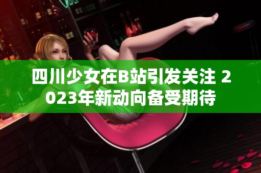 四川少女在B站引發(fā)關注 2023年新動向備受期待