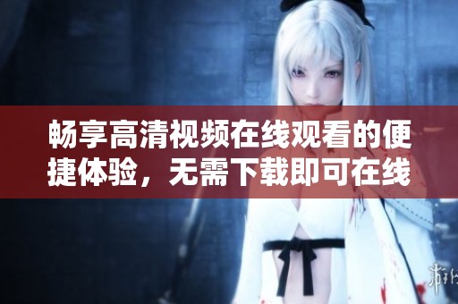 暢享高清視頻在線觀看的便捷體驗，無需下載即可在線免費觀看