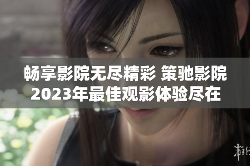 暢享影院無盡精彩 策馳影院2023年最佳觀影體驗盡在掌握之中