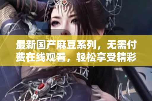 最新國產(chǎn)麻豆系列，無需付費在線觀看，輕松享受精彩內(nèi)容