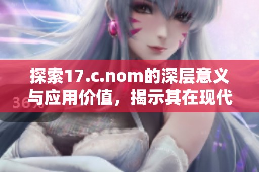 探索17.c.nom的深層意義與應(yīng)用價(jià)值，揭示其在現(xiàn)代文化中的重要性與影響力