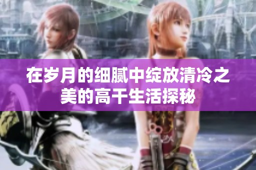 在歲月的細膩中綻放清冷之美的高干生活探秘