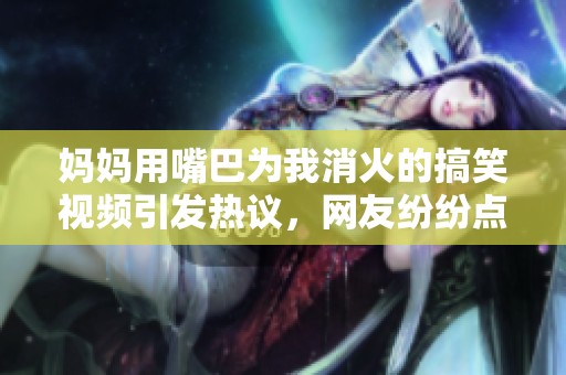 媽媽用嘴巴為我消火的搞笑視頻引發(fā)熱議，網(wǎng)友紛紛點贊評論