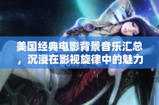 美國經(jīng)典電影背景音樂匯總，沉浸在影視旋律中的魅力之旅