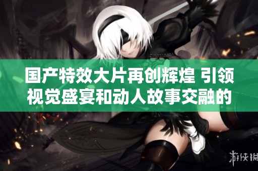 國產(chǎn)特效大片再創(chuàng)輝煌 引領(lǐng)視覺盛宴和動人故事交融的新時代