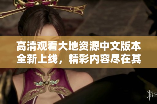 高清觀看大地資源中文版本全新上線，精彩內(nèi)容盡在其中
