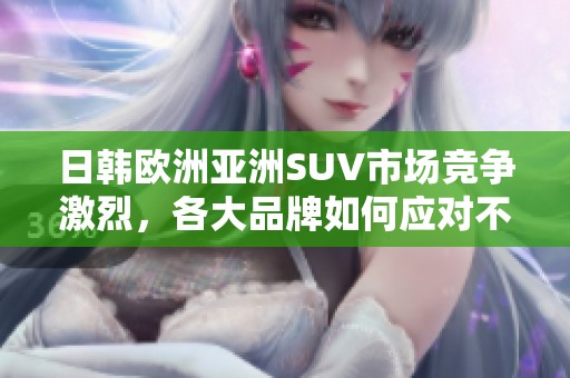 日韓歐洲亞洲SUV市場競爭激烈，各大品牌如何應(yīng)對不同消費者需求