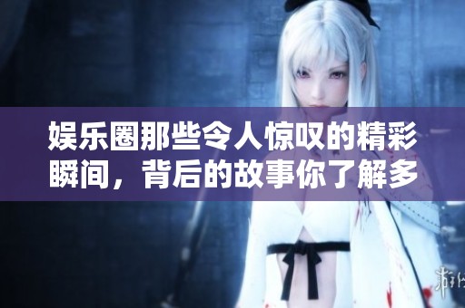 娛樂圈那些令人驚嘆的精彩瞬間，背后的故事你了解多少呢