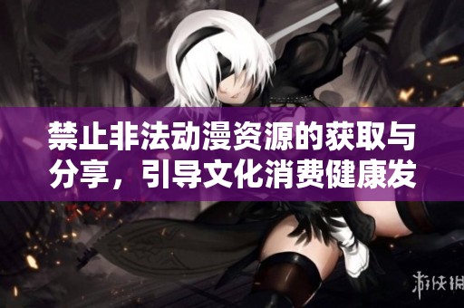 禁止非法動漫資源的獲取與分享，引導文化消費健康發(fā)展