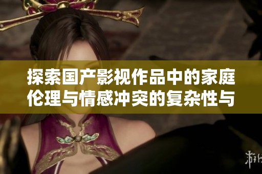 探索國(guó)產(chǎn)影視作品中的家庭倫理與情感沖突的復(fù)雜性與深度分析