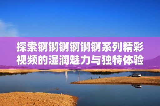 探索錒錒錒錒錒錒系列精彩視頻的濕潤(rùn)魅力與獨(dú)特體驗(yàn)