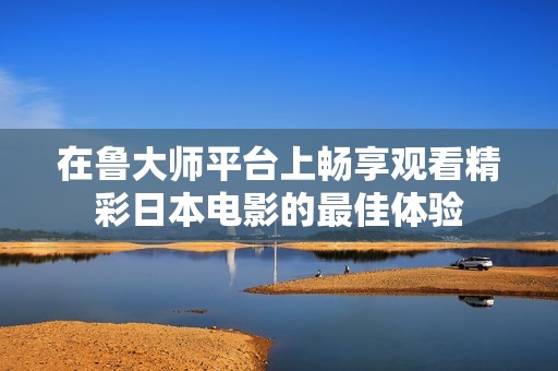 在魯大師平臺上暢享觀看精彩日本電影的最佳體驗(yàn)