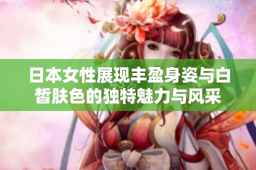 日本女性展現(xiàn)豐盈身姿與白皙膚色的獨特魅力與風(fēng)采