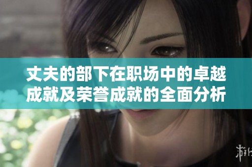 丈夫的部下在職場中的卓越成就及榮譽(yù)成就的全面分析