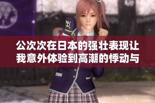 公次次在日本的強壯表現(xiàn)讓我意外體驗到高潮的悸動與驚喜