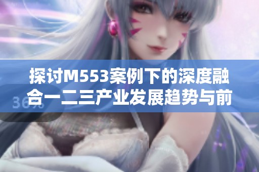 探討M553案例下的深度融合一二三產(chǎn)業(yè)發(fā)展趨勢(shì)與前景分析 探討M553案例下的深度融合一二三產(chǎn)業(yè)發(fā)展趨勢(shì)與前景分析