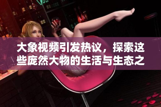 大象視頻引發(fā)熱議，探索這些龐然大物的生活與生態(tài)之美
