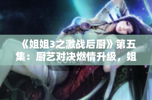 《姐姐3之激戰(zhàn)后廚》第五集：廚藝對決燃情升級，姐妹情誼再度考驗