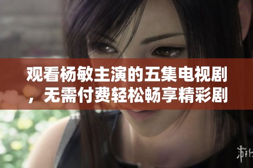 觀看楊敏主演的五集電視劇，無需付費(fèi)輕松暢享精彩劇情