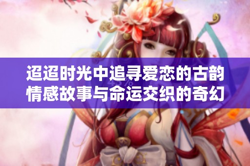 迢迢時光中追尋愛戀的古韻情感故事與命運(yùn)交織的奇幻旅程