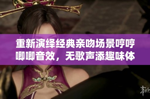 重新演繹經(jīng)典親吻場景哼哼唧唧音效，無歌聲添趣味體驗(yàn)
