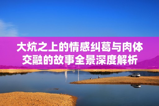 大炕之上的情感糾葛與肉體交融的故事全景深度解析