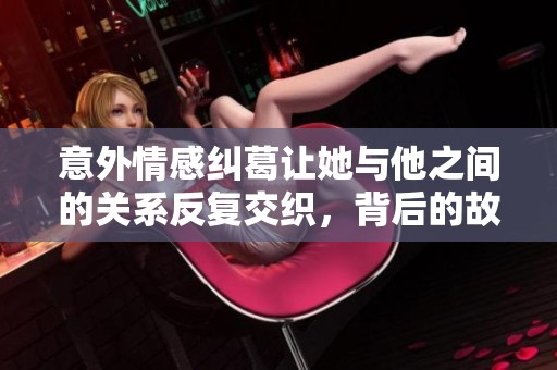 意外情感糾葛讓她與他之間的關(guān)系反復(fù)交織，背后的故事值得深思