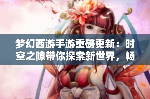 夢幻西游手游重磅更新：時空之隙帶你探索新世界，暢享全新游戲樂趣