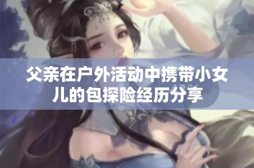 父親在戶外活動中攜帶小女兒的包探險經(jīng)歷分享