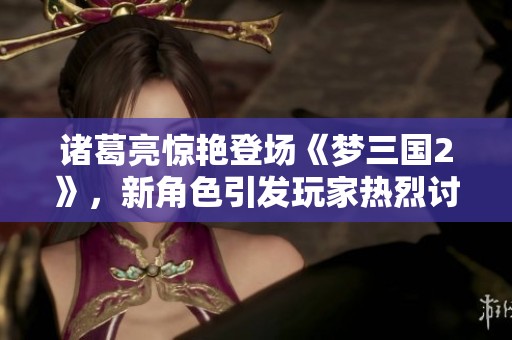 諸葛亮驚艷登場《夢三國2》，新角色引發(fā)玩家熱烈討論與期待