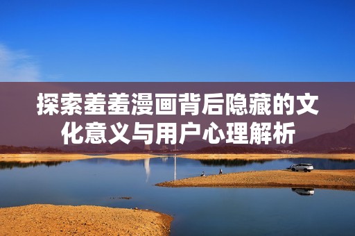 探索羞羞漫畫背后隱藏的文化意義與用戶心理解析