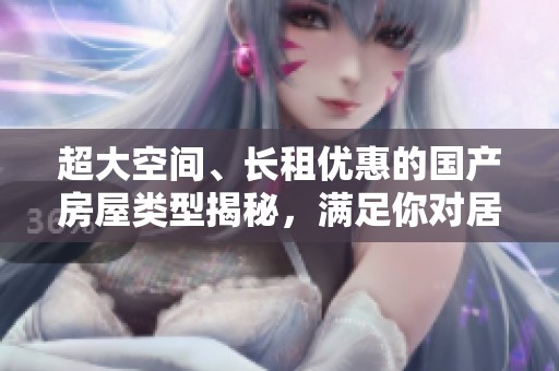超大空間、長(zhǎng)租優(yōu)惠的國(guó)產(chǎn)房屋類(lèi)型揭秘,滿(mǎn)足你對(duì)居住的所有需求 超大空間、長(zhǎng)租優(yōu)惠的國(guó)產(chǎn)房屋類(lèi)型揭秘,滿(mǎn)足你對(duì)居住的所有需求
