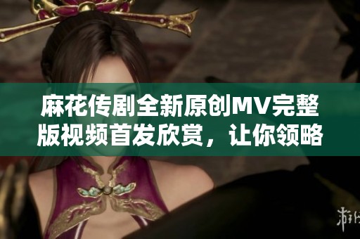 麻花傳劇全新原創(chuàng)MV完整版視頻首發(fā)欣賞，讓你領(lǐng)略不一樣的精彩演出